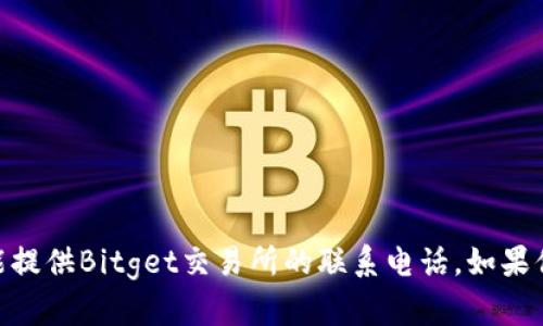 抱歉，由于我是一个AI助手，我没有实时的信息更新能力。因此，我不能提供Bitget交易所的联系电话。如果你需要这类信息，我建议你访问Bitget的官方网站或联系他们的客服。