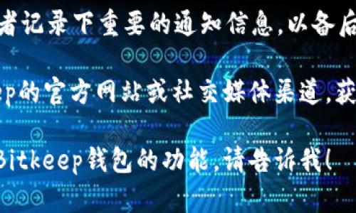 要找到Bitkeep钱包的系统通知，你可以按照以下步骤操作：

1. **打开Bitkeep钱包应用**：首先，确保你已经下载并安装了Bitkeep钱包应用。打开应用后，登录你的钱包。

2. **查看首页**：在主界面的下方，你通常会看到几个不同的选项卡，比如“首页”、“资产”、“市场”等。

3. **点击“消息”或“通知”图标**：在首页，寻找一个“消息”或“通知”的图标。这个图标通常会用信封或铃铛来表示。

4. **查看系统通知**：点击该图标后，你将看到最新的系统通知和信息更新。这里会有关于安全、系统维护、功能更新等重要信息。

5. **保存信息**：如果有需要，你可以做截屏或者记录下重要的通知信息，以备后用。

如果在应用内找不到通知部分，建议查看Bitkeep的官方网站或社交媒体渠道，获取最新的系统通知和公告。

如果你还有其他具体问题或需要了解更多关于Bitkeep钱包的功能，请告诉我！