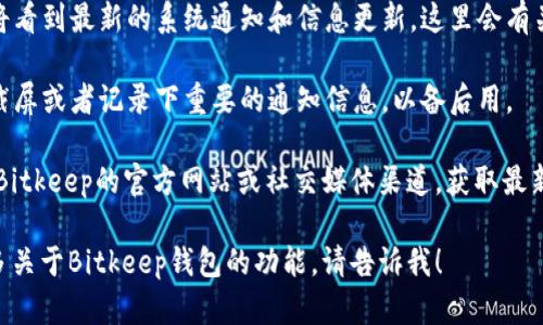 要找到Bitkeep钱包的系统通知，你可以按照以下步骤操作：

1. **打开Bitkeep钱包应用**：首先，确保你已经下载并安装了Bitkeep钱包应用。打开应用后，登录你的钱包。

2. **查看首页**：在主界面的下方，你通常会看到几个不同的选项卡，比如“首页”、“资产”、“市场”等。

3. **点击“消息”或“通知”图标**：在首页，寻找一个“消息”或“通知”的图标。这个图标通常会用信封或铃铛来表示。

4. **查看系统通知**：点击该图标后，你将看到最新的系统通知和信息更新。这里会有关于安全、系统维护、功能更新等重要信息。

5. **保存信息**：如果有需要，你可以做截屏或者记录下重要的通知信息，以备后用。

如果在应用内找不到通知部分，建议查看Bitkeep的官方网站或社交媒体渠道，获取最新的系统通知和公告。

如果你还有其他具体问题或需要了解更多关于Bitkeep钱包的功能，请告诉我！